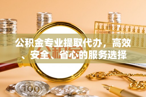 郯城公积金专业提取代办，高效、安全、省心的服务选择
