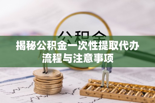 郯城揭秘公积金一次性提取代办流程与注意事项