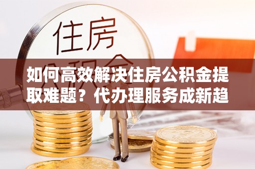 郯城如何高效解决住房公积金提取难题？代办理服务成新趋势