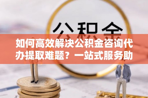 郯城如何高效解决公积金咨询代办提取难题？一站式服务助您轻松搞定