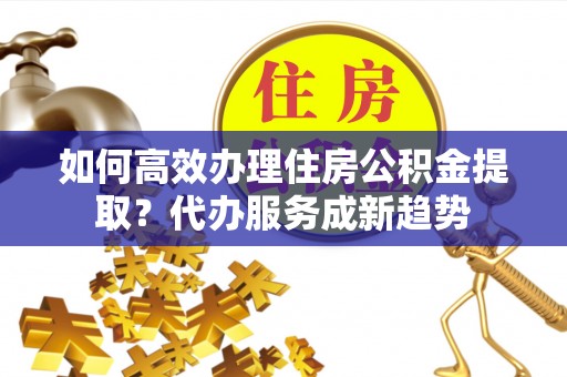 郯城如何高效办理住房公积金提取？代办服务成新趋势