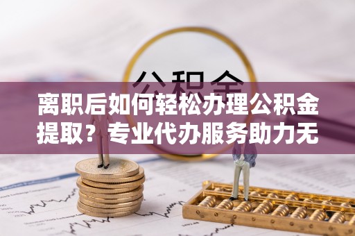 郯城离职后如何轻松办理公积金提取？专业代办服务助力无忧