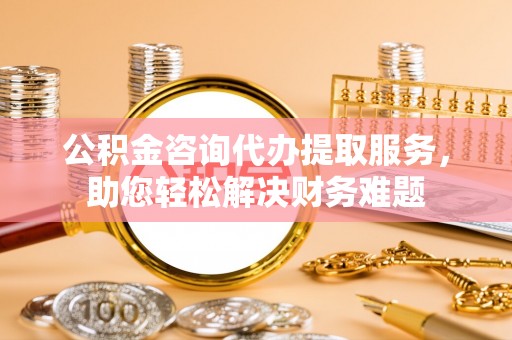 郯城公积金咨询代办提取服务，助您轻松解决财务难题