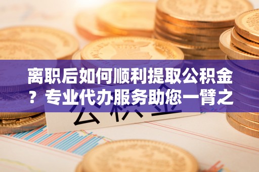 郯城离职后如何顺利提取公积金？专业代办服务助您一臂之力