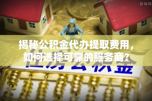 郯城揭秘公积金代办提取费用，如何选择可靠的服务商？