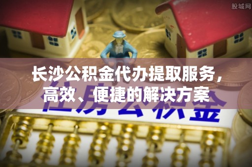 郯城长沙公积金代办提取服务，高效、便捷的解决方案