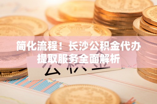 郯城简化流程！长沙公积金代办提取服务全面解析